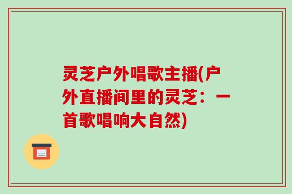 灵芝户外唱歌主播(户外直播间里的灵芝:一首歌唱响大自然)