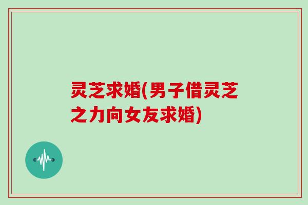 灵芝求婚(男子借灵芝之力向女友求婚)