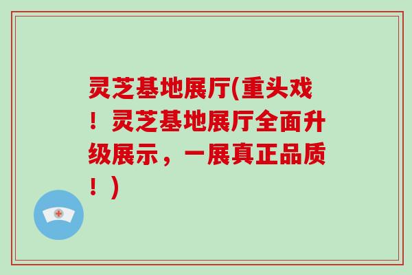 灵芝基地展厅(重头戏！灵芝基地展厅全面升级展示，一展真正品质！)
