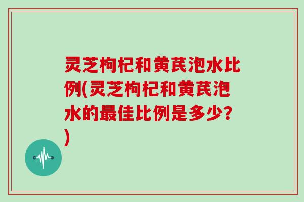 灵芝枸杞和黄芪泡水比例(灵芝枸杞和黄芪泡水的最佳比例是多少?)