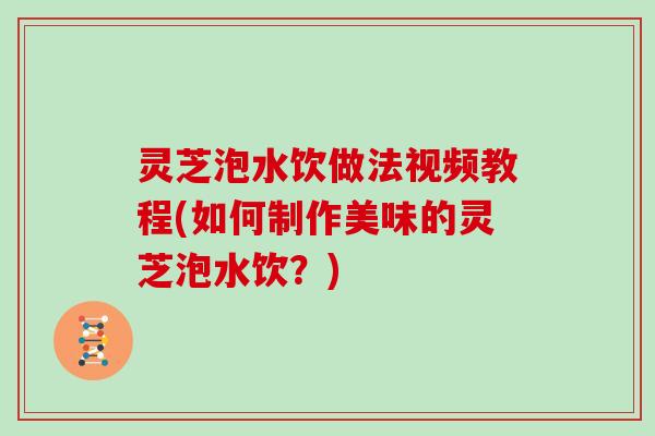 灵芝泡水饮做法视频教程(如何制作美味的灵芝泡水饮？)