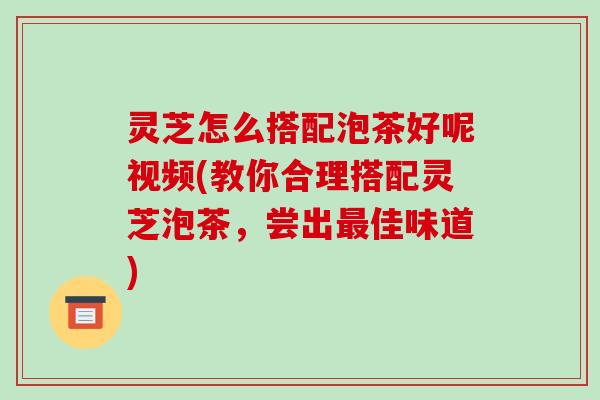 灵芝怎么搭配泡茶好呢视频(教你合理搭配灵芝泡茶,尝出最佳味道)