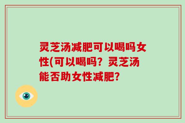 灵芝汤减肥可以喝吗女性(可以喝吗?灵芝汤能否助女性减肥?
