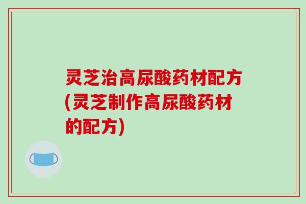 灵芝治高尿酸药材配方(灵芝制作高尿酸药材的配方)
