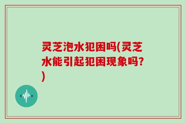 灵芝泡水犯困吗(灵芝水能引起犯困现象吗?)