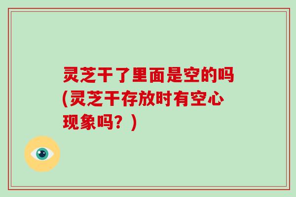 灵芝干了里面是空的吗(灵芝干存放时有空心现象吗?)