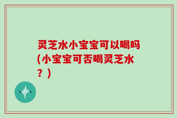 灵芝水小宝宝可以喝吗(小宝宝可否喝灵芝水?)