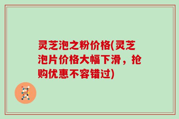 灵芝泡之粉价格(灵芝泡片价格大幅下滑,抢购优惠不容错过)