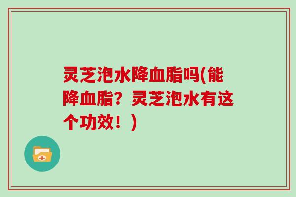 灵芝泡水降血脂吗(能降血脂？灵芝泡水有这个功效！)