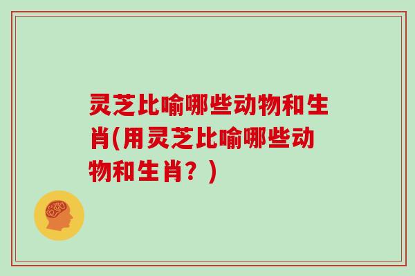 灵芝比喻哪些动物和生肖(用灵芝比喻哪些动物和生肖？)