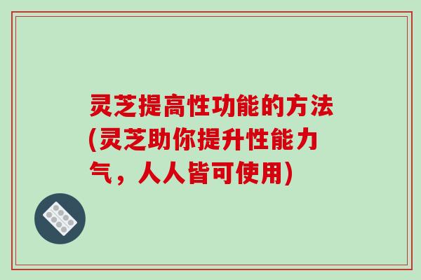 灵芝提高性功能的方法(灵芝助你提升性能力气，人人皆可使用)