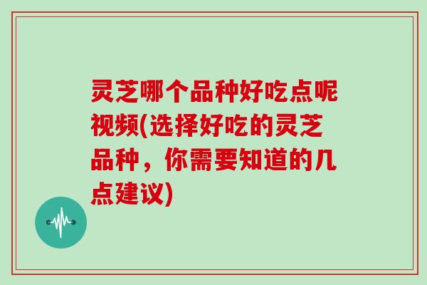 灵芝哪个品种好吃点呢视频(选择好吃的灵芝品种，你需要知道的几点建议)