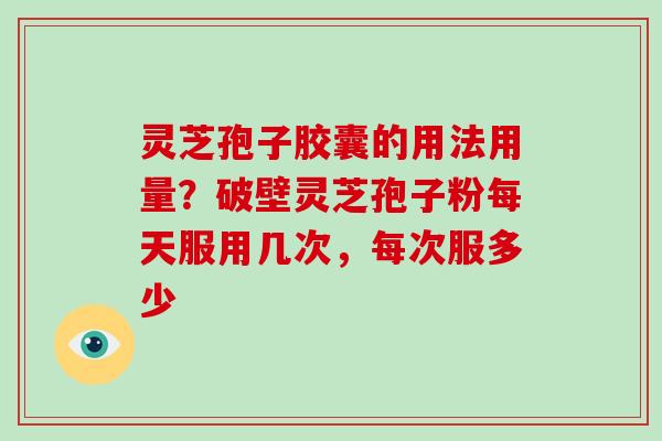 灵芝孢子胶囊的用法用量?破壁灵芝孢子粉每天服用几次,每次服多少