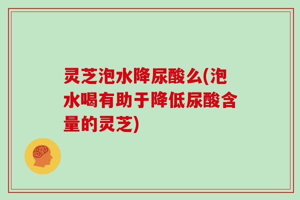 灵芝泡水降尿酸么(泡水喝有助于降低尿酸含量的灵芝)