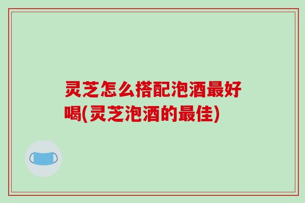 灵芝怎么搭配泡酒最好喝(灵芝泡酒的最佳)