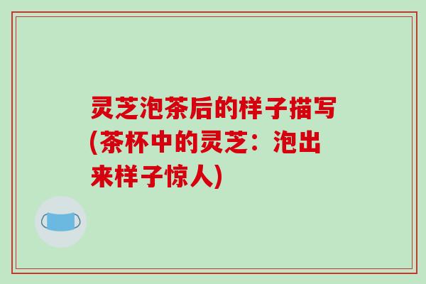 灵芝泡茶后的样子描写(茶杯中的灵芝：泡出来样子惊人)