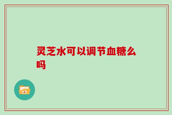 灵芝水可以调节血糖么吗
