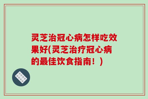 灵芝治冠心病怎样吃效果好(灵芝治疗冠心病的最佳饮食指南!)