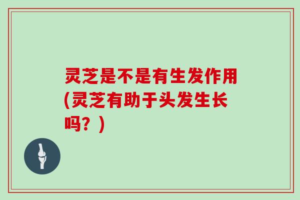 灵芝是不是有生发作用(灵芝有助于头发生长吗?)