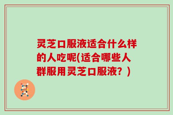 灵芝口服液适合什么样的人吃呢(适合哪些人群服用灵芝口服液?)