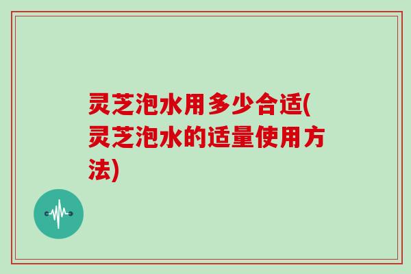 灵芝泡水用多少合适(灵芝泡水的适量使用方法)