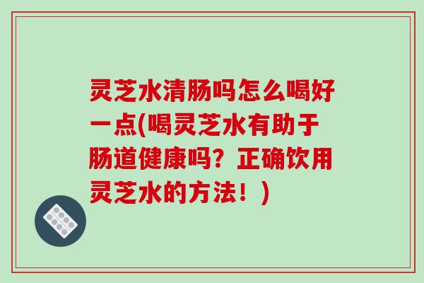 灵芝水清肠吗怎么喝好一点(喝灵芝水有助于肠道健康吗?正确饮用灵芝水的方法!)