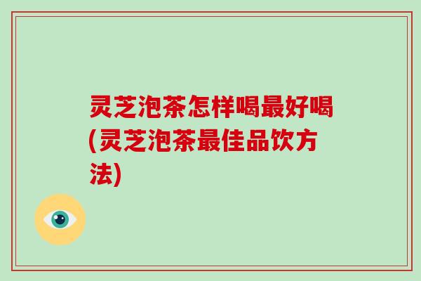 灵芝泡茶怎样喝最好喝(灵芝泡茶最佳品饮方法)