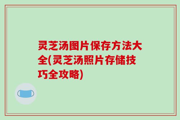 灵芝汤图片保存方法大全(灵芝汤照片存储技巧全攻略)