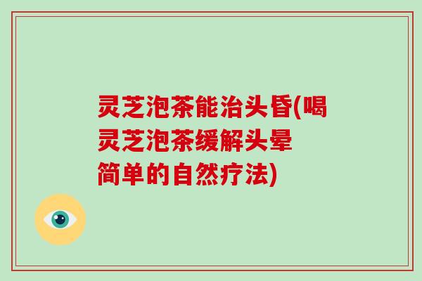 灵芝泡茶能治头昏(喝灵芝泡茶缓解头晕 简单的自然疗法)