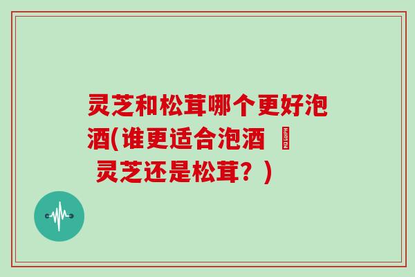 灵芝和松茸哪个更好泡酒(谁更适合泡酒 – 灵芝还是松茸?)