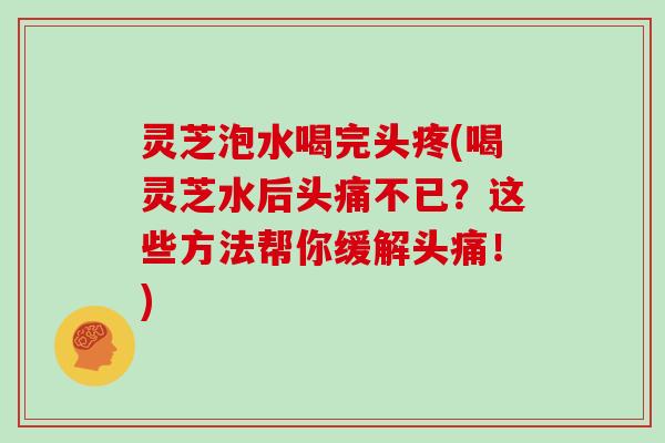 灵芝泡水喝完头疼(喝灵芝水后头痛不已？这些方法帮你缓解头痛！)