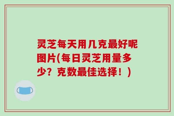 灵芝每天用几克最好呢图片(每日灵芝用量多少？克数最佳选择！)