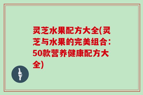 灵芝水果配方大全(灵芝与水果的完美组合：50款营养健康配方大全)