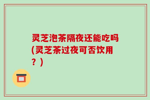 灵芝泡茶隔夜还能吃吗(灵芝茶过夜可否饮用？)