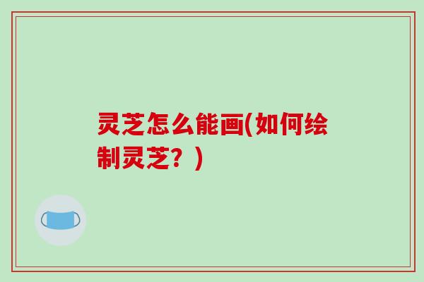 灵芝怎么能画(如何绘制灵芝?)