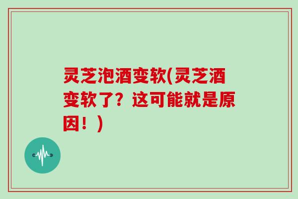 灵芝泡酒变软(灵芝酒变软了?这可能就是原因!)
