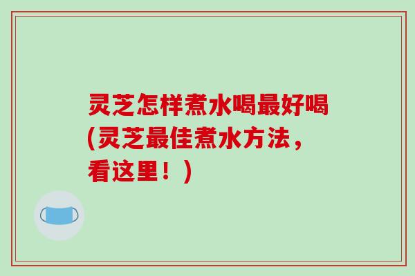 灵芝怎样煮水喝最好喝(灵芝最佳煮水方法,看这里!)