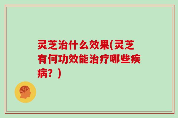 灵芝治什么效果(灵芝有何功效能治疗哪些疾病？)