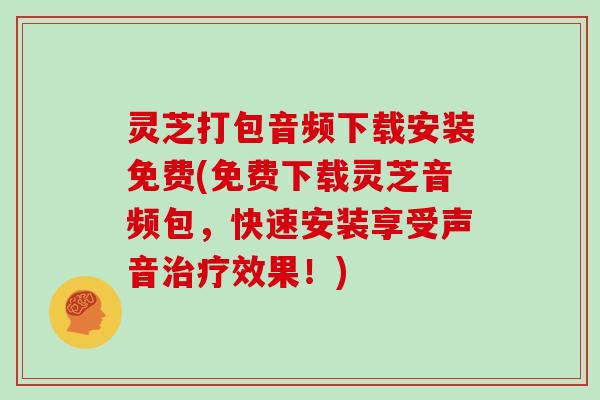 灵芝打包音频下载安装免费(免费下载灵芝音频包,快速安装享受声音治疗效果!)
