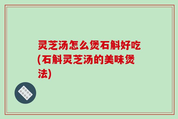 灵芝汤怎么煲石斛好吃(石斛灵芝汤的美味煲法)