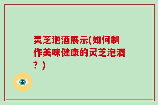 灵芝泡酒展示(如何制作美味健康的灵芝泡酒?)