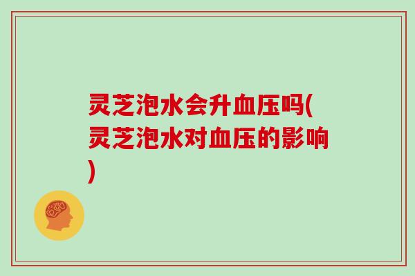 灵芝泡水会升血压吗(灵芝泡水对血压的影响)