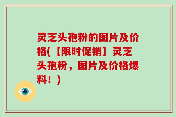 灵芝头孢粉的图片及价格(【限时促销】灵芝头孢粉,图片及价格爆料!)