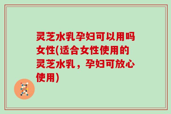 灵芝水乳孕妇可以用吗女性(适合女性使用的灵芝水乳,孕妇可放心使用)