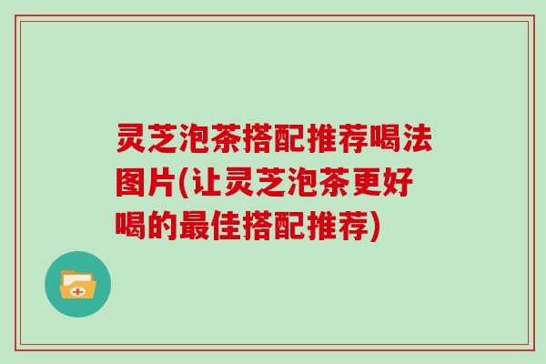 灵芝泡茶搭配推荐喝法图片(让灵芝泡茶更好喝的最佳搭配推荐)