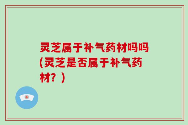 灵芝属于补气药材吗吗(灵芝是否属于补气药材?)