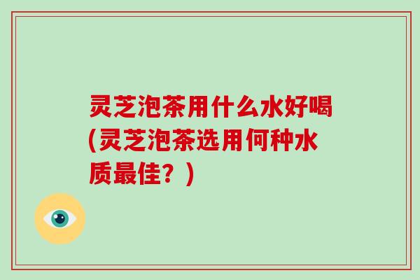 灵芝泡茶用什么水好喝(灵芝泡茶选用何种水质最佳？)