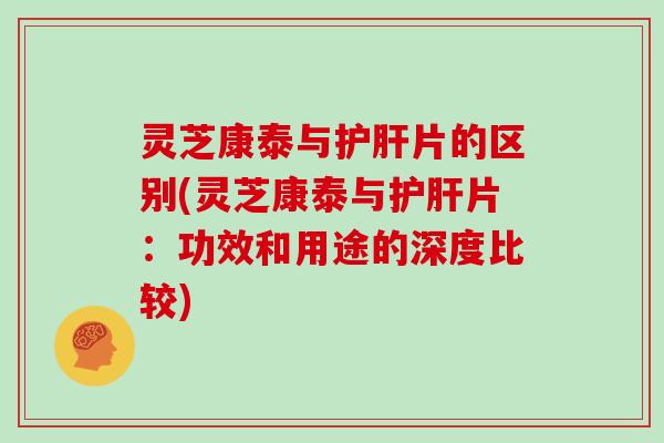 灵芝康泰与护肝片的区别(灵芝康泰与护肝片:功效和用途的深度比较)