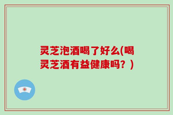灵芝泡酒喝了好么(喝灵芝酒有益健康吗？)