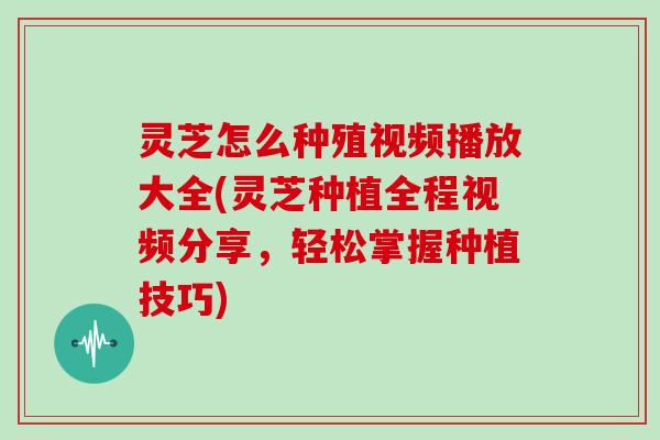 灵芝怎么种殖视频播放大全(灵芝种植全程视频分享,轻松掌握种植技巧)